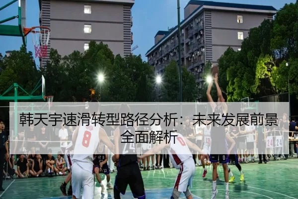 韩天宇速滑转型路径分析：未来发展前景全面解析